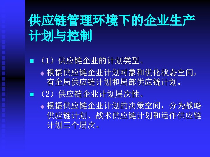供应链管理环境下的企业生产 计划与控制 n n （1）供应链企业的计划类型。 u 根据供应链企业计划对象和优化状态空间， 有全局供应链计划和局部供应链计划。 （2）供应链企业计划层次性。 u 根据供应链企业计划的决策空间，分为战略 供应链计划、战术供应链计划和运作供应链 计划三个层次。 