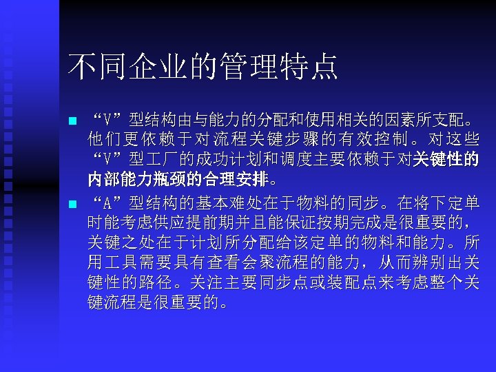 不同企业的管理特点 n n “V”型结构由与能力的分配和使用相关的因素所支配。 他们更依赖于对流程关键步骤的有效控制。对这些 “V”型 厂的成功计划和调度主要依赖于对关键性的 内部能力瓶颈的合理安排。 “A”型结构的基本难处在于物料的同步。在将下定单 时能考虑供应提前期并且能保证按期完成是很重要的， 关键之处在于计划所分配给该定单的物料和能力。所 用 具需要具有查看会聚流程的能力，从而辨别出关 键性的路径。关注主要同步点或装配点来考虑整个关