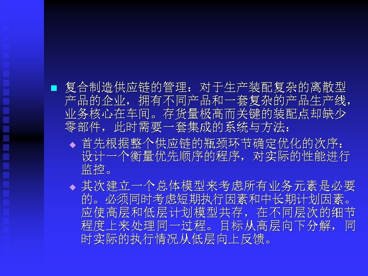 n 复合制造供应链的管理：对于生产装配复杂的离散型 产品的企业，拥有不同产品和一套复杂的产品生产线， 业务核心在车间。存货量极高而关键的装配点却缺少 零部件，此时需要一套集成的系统与方法： u 首先根据整个供应链的瓶颈环节确定优化的次序： 设计一个衡量优先顺序的程序，对实际的性能进行 监控。 u 其次建立一个总体模型来考虑所有业务元素是必要 的。必须同时考虑短期执行因素和中长期计划因素。 应使高层和低层计划模型共存，在不同层次的细节 程度上来处理同一过程。目标从高层向下分解，同