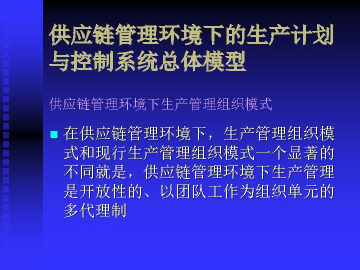 供应链管理环境下的生产计划 与控制系统总体模型 供应链管理环境下生产管理组织模式 n 在供应链管理环境下，生产管理组织模 式和现行生产管理组织模式一个显著的 不同就是，供应链管理环境下生产管理 是开放性的、以团队 作为组织单元的 多代理制 