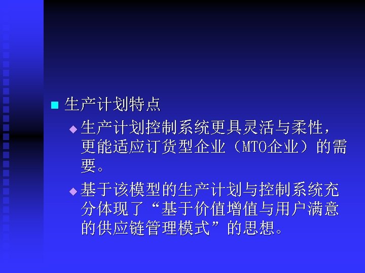 n 生产计划特点 u 生产计划控制系统更具灵活与柔性， 更能适应订货型企业（MTO企业）的需 要。 u 基于该模型的生产计划与控制系统充 分体现了“基于价值增值与用户满意 的供应链管理模式”的思想。 