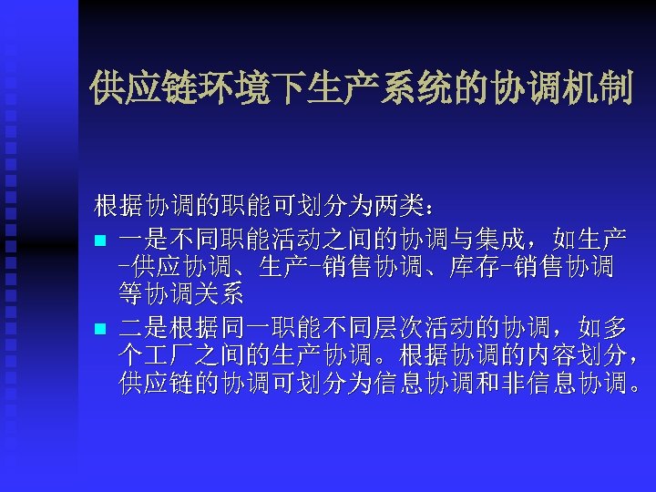 供应链环境下生产系统的协调机制 根据协调的职能可划分为两类： n 一是不同职能活动之间的协调与集成，如生产 -供应协调、生产-销售协调、库存-销售协调 等协调关系 n 二是根据同一职能不同层次活动的协调，如多 个 厂之间的生产协调。根据协调的内容划分， 供应链的协调可划分为信息协调和非信息协调。 