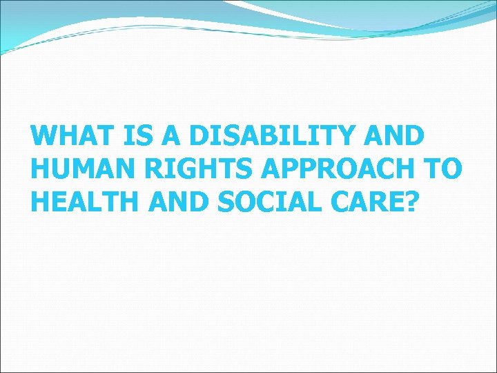 WHAT IS A DISABILITY AND HUMAN RIGHTS APPROACH TO HEALTH AND SOCIAL CARE? 