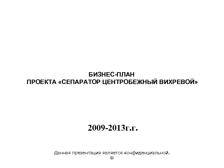 БИЗНЕС-ПЛАН ПРОЕКТА «СЕПАРАТОР ЦЕНТРОБЕЖНЫЙ ВИХРЕВОЙ» 2009 -2013 г. г. Данная презентация является конфиденциальной. 