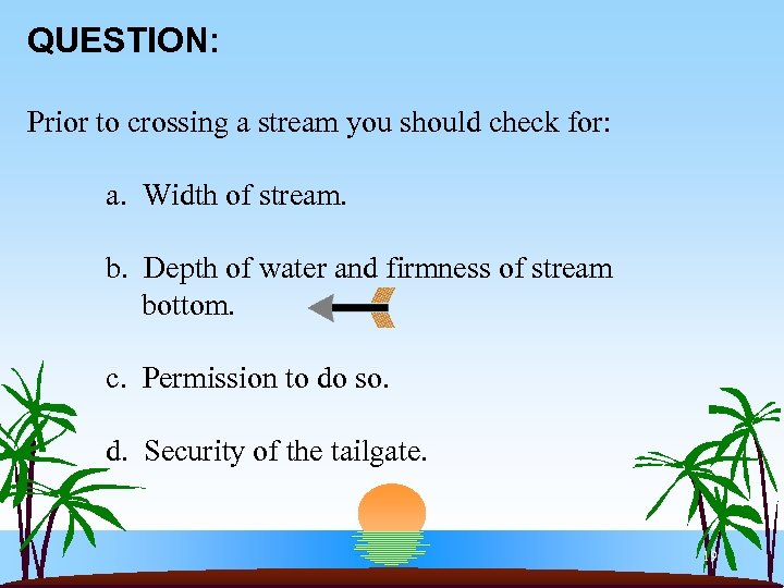 QUESTION: Prior to crossing a stream you should check for: a. Width of stream.