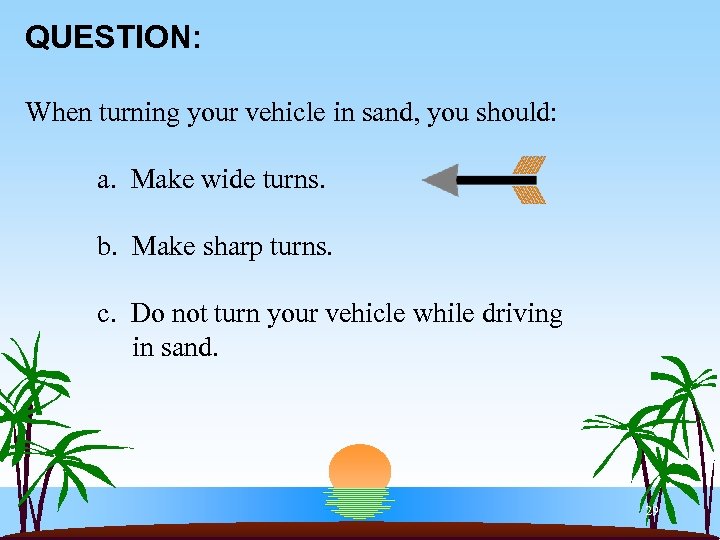 QUESTION: When turning your vehicle in sand, you should: a. Make wide turns. b.