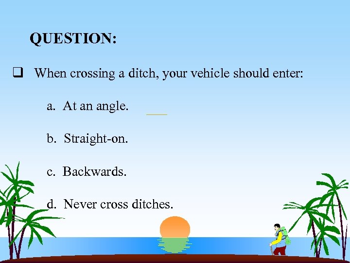 QUESTION: q When crossing a ditch, your vehicle should enter: a. At an angle.