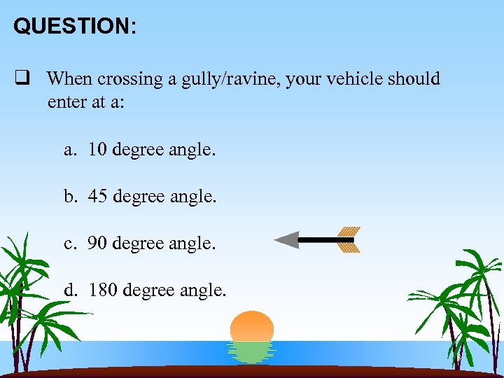 QUESTION: q When crossing a gully/ravine, your vehicle should enter at a: a. 10