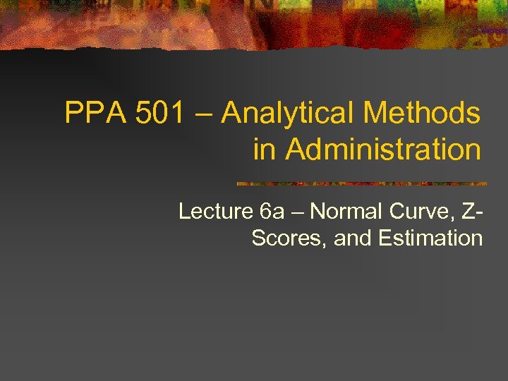 PPA 501 – Analytical Methods in Administration Lecture 6 a – Normal Curve, ZScores,