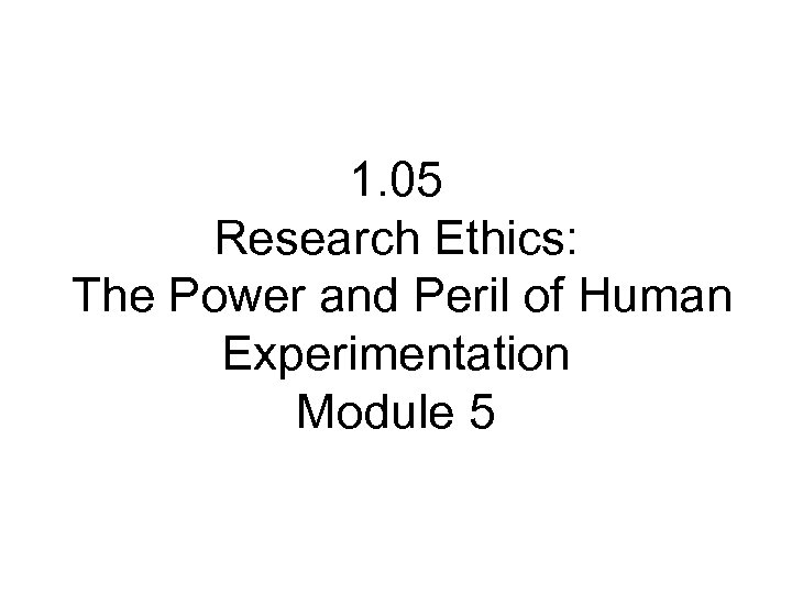 1. 05 Research Ethics: The Power and Peril of Human Experimentation Module 5 