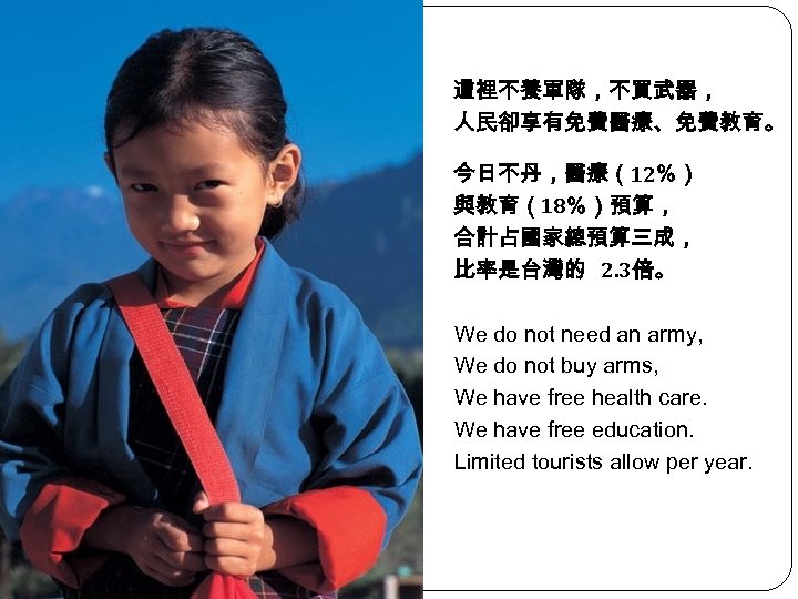 這裡不養軍隊，不買武器， 人民卻享有免費醫療、免費教育。 今日不丹，醫療（12％） 與教育（18％）預算， 合計占國家總預算三成， 比率是台灣的 2. 3倍。 We do not need an army,