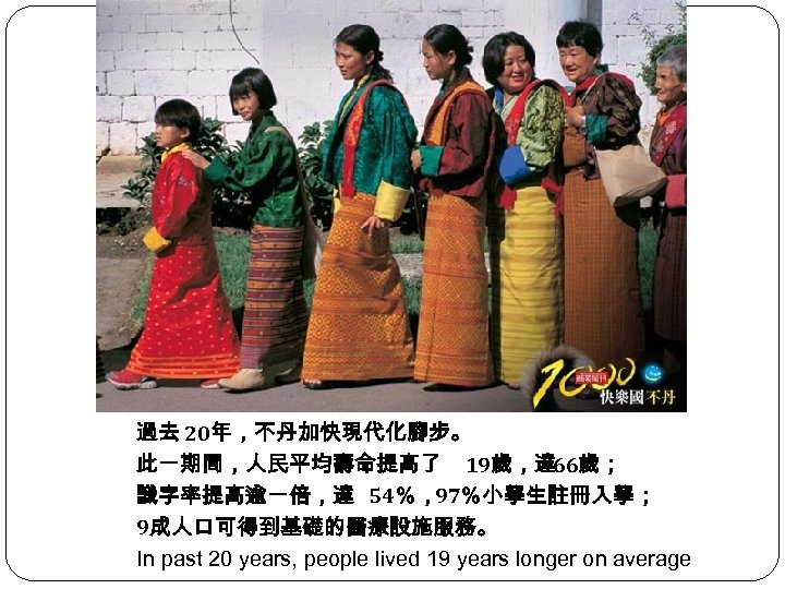 過去 20年，不丹加快現代化腳步。 此一期間，人民平均壽命提高了 19歲，達 66歲； 識字率提高逾一倍，達 54％，97％小學生註冊入學； 9成人口可得到基礎的醫療設施服務。 In past 20 years, people lived