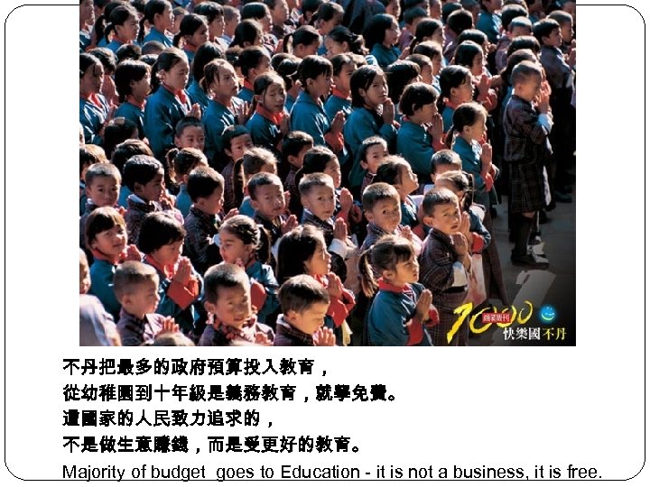 不丹把最多的政府預算投入教育， 從幼稚園到十年級是義務教育，就學免費。 這國家的人民致力追求的， 不是做生意賺錢，而是受更好的教育。 Majority of budget goes to Education - it is not