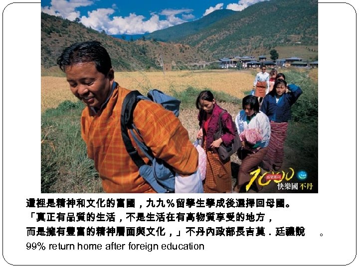 這裡是精神和文化的富國，九九％留學生學成後選擇回母國。 「真正有品質的生活，不是生活在有高物質享受的地方， 而是擁有豐富的精神層面與文化，」不丹內政部長吉莫．廷禮說 99% return home after foreign education 。 