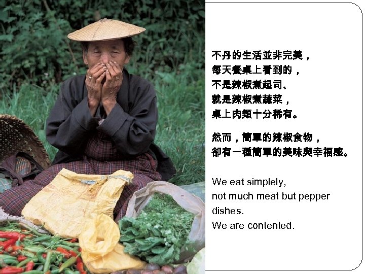 不丹的生活並非完美， 每天餐桌上看到的， 不是辣椒煮起司、 就是辣椒煮蔬菜， 桌上肉類十分稀有。 然而，簡單的辣椒食物， 卻有一種簡單的美味與幸福感。 We eat simplely, not much meat but