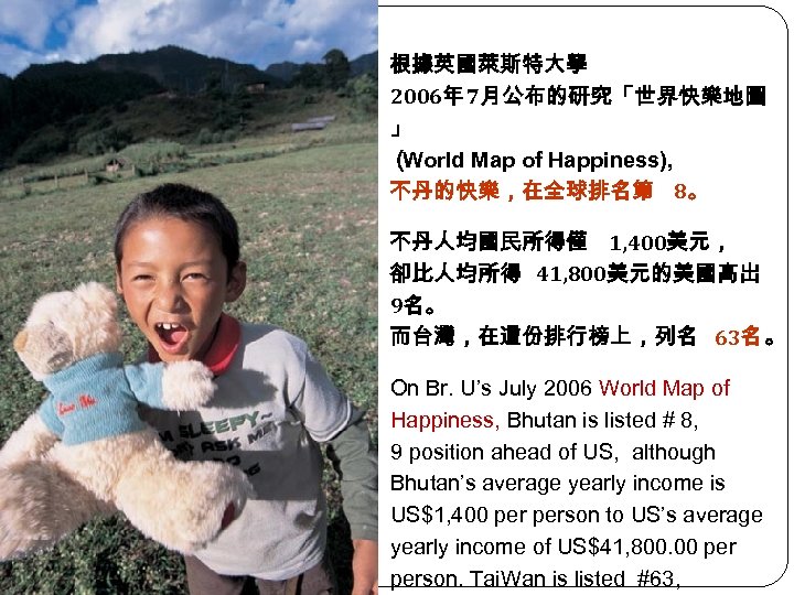根據英國萊斯特大學 2006年 7月公布的研究「世界快樂地圖 」 （ World Map of Happiness), 不丹的快樂，在全球排名第 8。 不丹人均國民所得僅 1, 400美元，