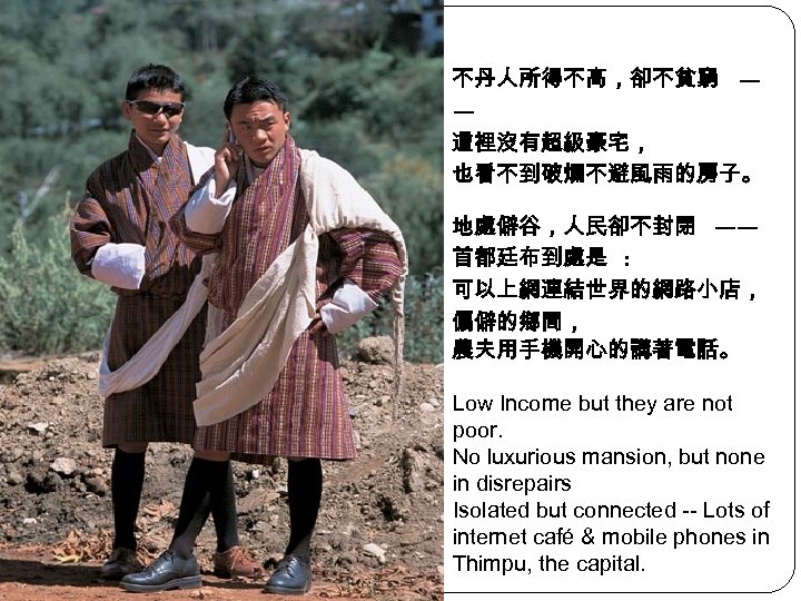 不丹人所得不高，卻不貧窮 — — 這裡沒有超級豪宅， 也看不到破爛不避風雨的房子。 地處僻谷，人民卻不封閉 —— 首都廷布到處是 : 可以上網連結世界的網路小店， 偏僻的鄉間， 農夫用手機開心的講著電話。 Low Income