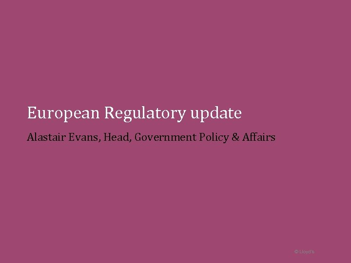 European Regulatory update Alastair Evans, Head, Government Policy & Affairs © Lloyd’s 