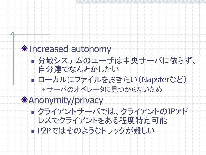 Increased autonomy n n 分散システムのユーザは中央サーバに依らず、 自分達でなんとかしたい ローカルにファイルをおきたい（Napsterなど） w サーバのオペレータに見つからないため Anonymity/privacy n n クライアントサーバでは、クライアントのIPアド レスでクライアントをある程度特定可能