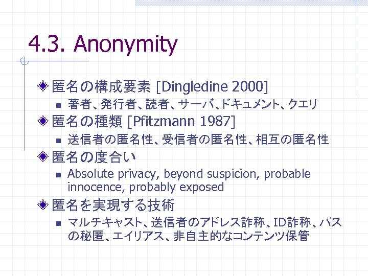 4. 3. Anonymity 匿名の構成要素 [Dingledine 2000] n 著者、発行者、読者、サーバ、ドキュメント、クエリ 匿名の種類 [Pfitzmann 1987] n 送信者の匿名性、受信者の匿名性、相互の匿名性 匿名の度合い