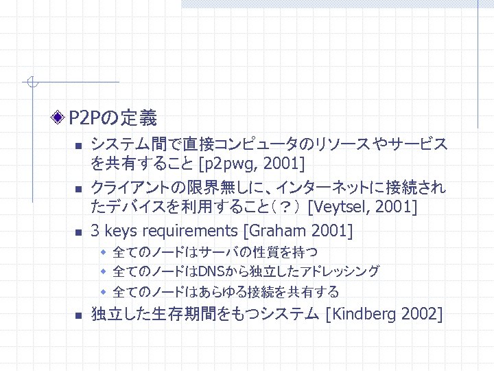 P 2 Pの定義 n n n システム間で直接コンピュータのリソースやサービス を共有すること [p 2 pwg, 2001] クライアントの限界無しに、インターネットに接続され たデバイスを利用すること（？）