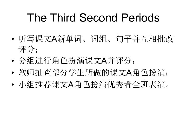 The Third Second Periods • 听写课文A新单词、词组、句子并互相批改 评分； • 分组进行角色扮演课文A并评分； • 教师抽查部分学生所做的课文A角色扮演； • 小组推荐课文A角色扮演优秀者全班表演。 