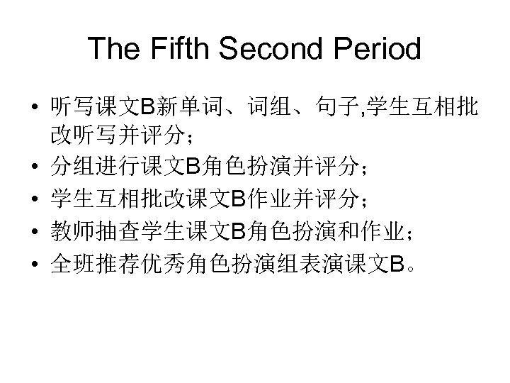 The Fifth Second Period • 听写课文B新单词、词组、句子, 学生互相批 改听写并评分； • 分组进行课文B角色扮演并评分； • 学生互相批改课文B作业并评分； • 教师抽查学生课文B角色扮演和作业；