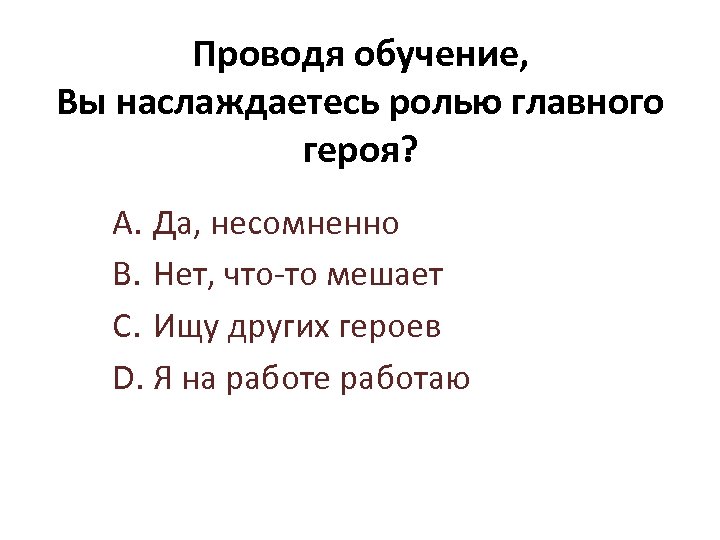 Проводя обучение, Вы наслаждаетесь ролью главного героя? A. Да, несомненно B. Нет, что-то мешает