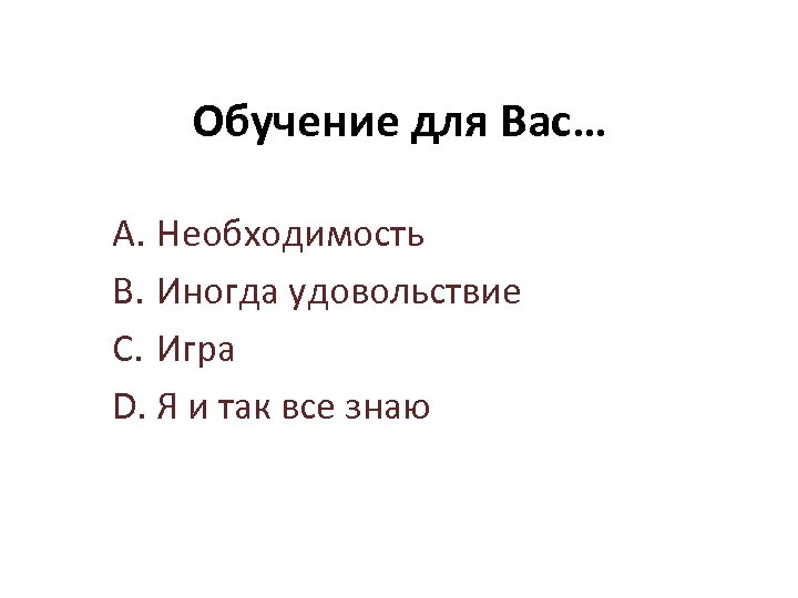 Обучение для Вас… A. Необходимость B. Иногда удовольствие C. Игра D. Я и так