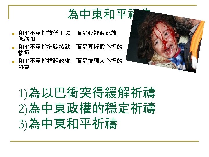 為中東和平禱告 ■ ■ ■ 和平不單指放低干戈，而是心裡彼此放 低怨恨 和平不單指摧毀核武，而是要摧毀心裡的 牆垣 和平不單指推翻政權，而是推翻人心裡的 慾望 1)為以巴衝突得緩解祈禱 2)為中東政權的穩定祈禱 3)為中東和平祈禱 