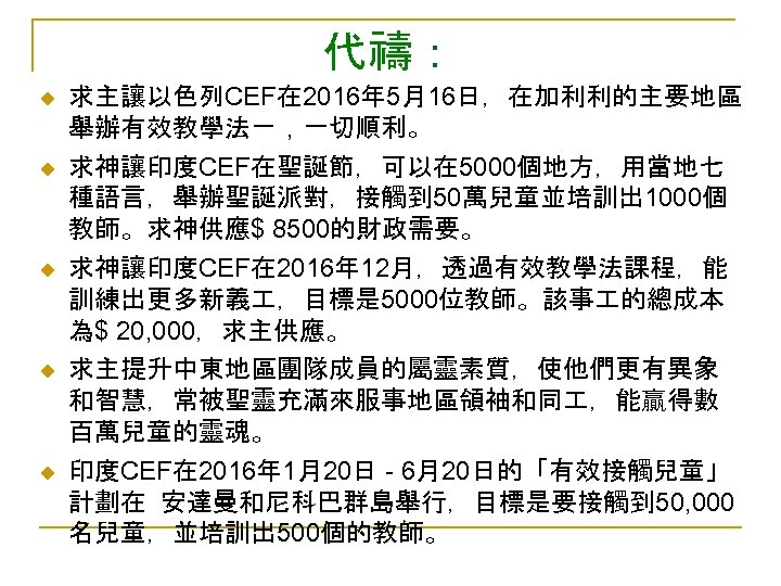 代禱： u u u 求主讓以色列CEF在 2016年 5月16日，在加利利的主要地區 舉辦有效教學法ㄧ，一切順利。 求神讓印度CEF在聖誕節，可以在 5000個地方，用當地七 種語言，舉辦聖誕派對，接觸到 50萬兒童並培訓出 1000個 教師。求神供應$