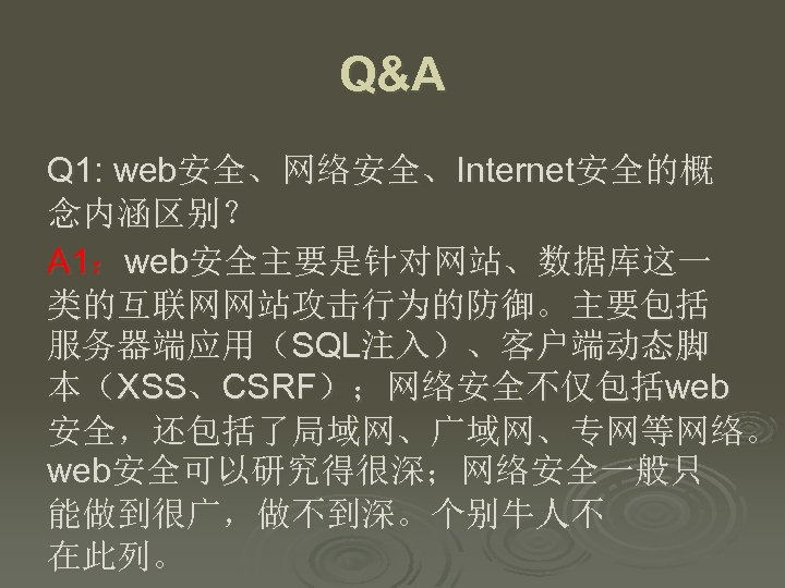 Q&A Q 1: web安全、网络安全、Internet安全的概 念内涵区别？ A 1：web安全主要是针对网站、数据库这一 类的互联网网站攻击行为的防御。主要包括 服务器端应用（SQL注入）、客户端动态脚 本（XSS、CSRF）；网络安全不仅包括web 安全，还包括了局域网、广域网、专网等网络。 web安全可以研究得很深；网络安全一般只 能做到很广，做不到深。个别牛人不 在此列。