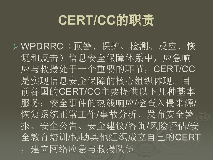 CERT/CC的职责 Ø WPDRRC（预警、保护、检测、反应、恢 复和反击）信息安全保障体系中，应急响 应与救援处于一个重要的环节，CERT/CC 是实现信息安全保障的核心组织体现。目 前各国的CERT/CC主要提供以下几种基本 服务：安全事件的热线响应/检查入侵来源/ 恢复系统正常 作/事故分析、发布安全警 报、安全公告、安全建议/咨询/风险评估/安 全教育培训/协助其他组织成立自己的CERT ，建立网络应急与救援队伍 