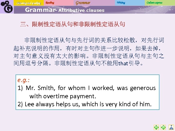 Listening and speaking Reading Grammar Writing Culture express Grammar- Attributive clauses 三、限制性定语从句和非限制性定语从句与先行词的关系比较松散，对先行词 起补充说明的作用，有时对主句作进一步说明，如果去掉， 对主句意义没有太大的影响。非限制性定语从句与主句之