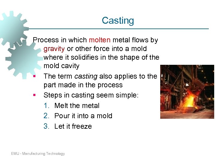 Casting Process in which molten metal flows by gravity or other force into a