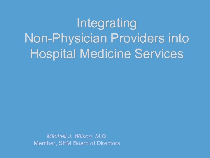 Integrating Non-Physician Providers into Hospital Medicine Services Mitchell J. Wilson, M. D. Member, SHM