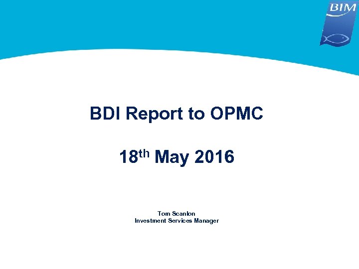 BDI Report to OPMC 18 th May 2016 Tom Scanlon Investment Services Manager 