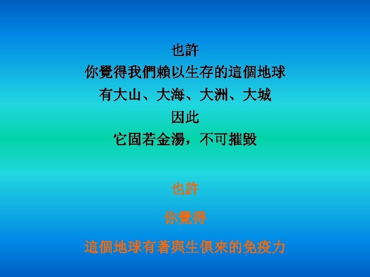 也許 你覺得我們賴以生存的這個地球 有大山、大海、大洲、大城 因此 它固若金湯，不可摧毀 也許 你覺得 這個地球有著與生俱來的免疫力 