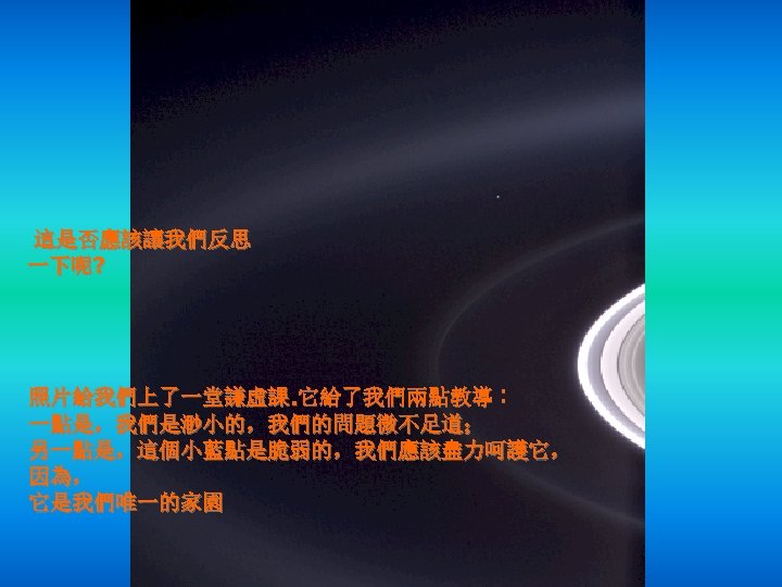 這是否應該讓我們反思 一下呢? 照片給我們上了一堂謙虛課. 它給了我們兩點教導︰ 一點是，我們是渺小的，我們的問題微不足道； 另一點是，這個小藍點是脆弱的，我們應該盡力呵護它， 因為， 它是我們唯一的家園 