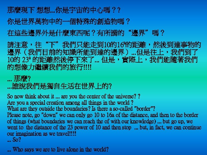 那麼現下 想想. . . 你是宇宙的中心嗎？? 你是世界萬物中的一個特殊的創造物嗎？ 在這些邊界外是什麼東西呢？有所謂的“邊界”嗎？ 請注意，往“下”我們只能走到 10的16 a的距離，然後到達事物的 邊界（我們目前的知識所能到達的邊界）. . . 但是往上，我們到了