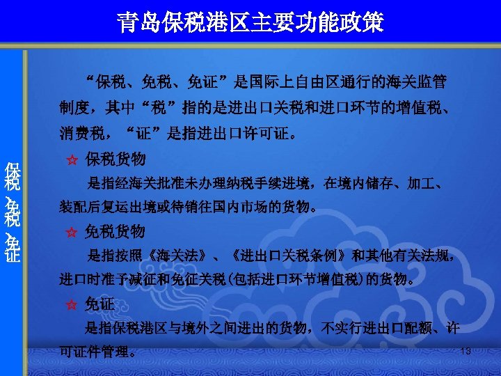 青岛保税港区主要功能政策 “保税、免税、免证”是国际上自由区通行的海关监管 制度，其中“税”指的是进出口关税和进口环节的增值税、 消费税，“证”是指进出口许可证。 保 税 、 免 证 ☆ 保税货物 是指经海关批准未办理纳税手续进境，在境内储存、加 、 装配后复运出境或待销往国内市场的货物。