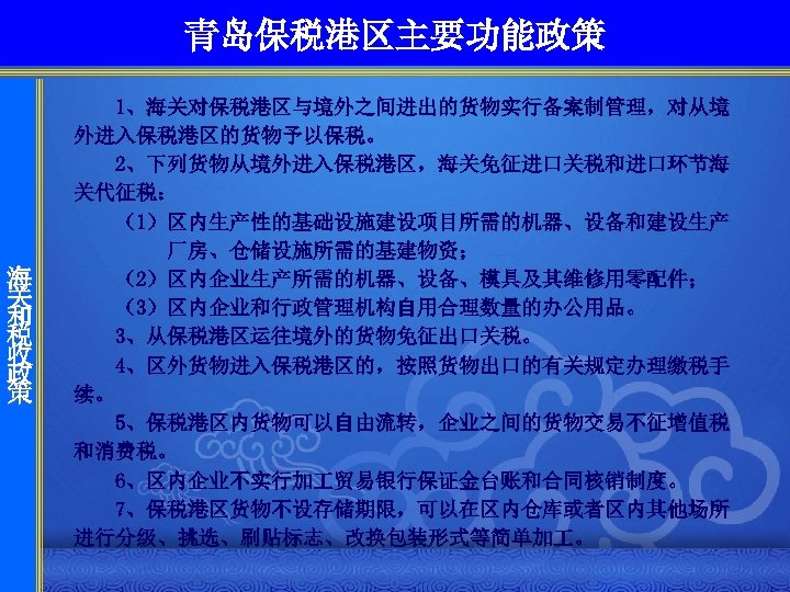 青岛保税港区主要功能政策 海 关 和 税 收 政 策 1、海关对保税港区与境外之间进出的货物实行备案制管理，对从境 外进入保税港区的货物予以保税。 2、下列货物从境外进入保税港区，海关免征进口关税和进口环节海 关代征税： 　　（1）区内生产性的基础设施建设项目所需的机器、设备和建设生产 厂房、仓储设施所需的基建物资；