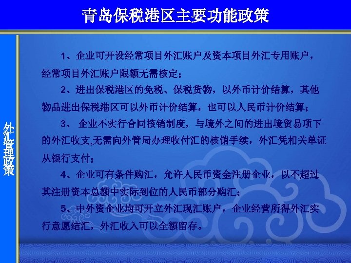 青岛保税港区主要功能政策 1、企业可开设经常项目外汇账户及资本项目外汇专用账户， 经常项目外汇账户限额无需核定； 2、进出保税港区的免税、保税货物，以外币计价结算，其他 物品进出保税港区可以外币计价结算，也可以人民币计价结算； 外 汇 管 理 政 策 3、 企业不实行合同核销制度，与境外之间的进出境贸易项下 的外汇收支,
