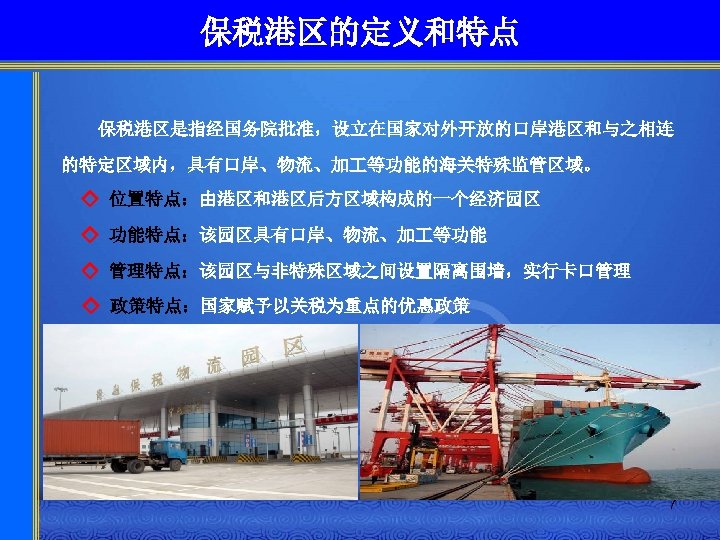 保税港区的定义和特点 保税港区是指经国务院批准，设立在国家对外开放的口岸港区和与之相连 的特定区域内，具有口岸、物流、加 等功能的海关特殊监管区域。 ◇ 位置特点：由港区和港区后方区域构成的一个经济园区 ◇ 功能特点：该园区具有口岸、物流、加 等功能 ◇ 管理特点：该园区与非特殊区域之间设置隔离围墙，实行卡口管理 ◇ 政策特点：国家赋予以关税为重点的优惠政策 7