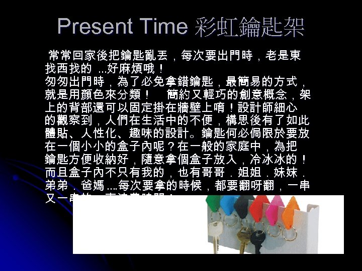 Present Time 彩虹鑰匙架 常常回家後把鑰匙亂丟，每次要出門時，老是東 找西找的 …好麻煩哦！ 匆匆出門時，為了必免拿錯鑰匙，最簡易的方式， 就是用顏色來分類！ 簡約又輕巧的創意概念，架 上的背部還可以固定掛在牆壁上唷！設計師細心 的觀察到，人們在生活中的不便，構思後有了如此 體貼、人性化、趣味的設計。鑰匙何必侷限於要放 在一個小小的盒子內呢？在一般的家庭中，為把 鑰匙方便收納好，隨意拿個盒子放入，冷冰冰的！