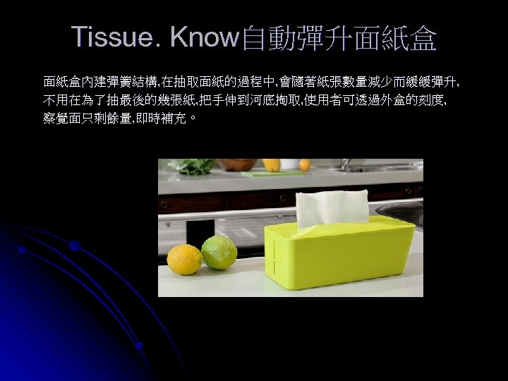 Tissue. Know自動彈升面紙盒 面紙盒內建彈簧結構, 在抽取面紙的過程中, 會隨著紙張數量減少而緩緩彈升, 不用在為了抽最後的幾張紙, 把手伸到河底掏取, 使用者可透過外盒的刻度, 察覺面只剩餘量, 即時補充。 