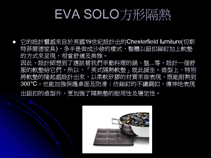 EVA SOLO方形隔熱 l 它的設計靈感來自於英國19世紀設計出的Chesterfield furniture(切斯 特菲爾德家具)，多半是做成沙發的樣式，整體以鈕扣鉚釘加上軟墊 的方式來呈現，相當舒適及典雅。 因此，設計師想到了應該替我們辛勤料理的鍋、盤. . . 等，設計一個舒 服的軟墊給它們，所以，「英式隔熱軟墊」就此誕生。造型上，特別 將軟墊的隆起感設計出來，以柔軟矽膠的材質來做表現，既能耐熱到 300°C，也能加強保護桌面及防滑；仿鉚釘的不鏽鋼扣，傳神地表現