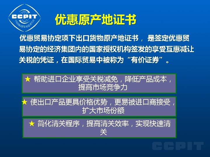 优惠原产地证书 优惠贸易协定项下出口货物原产地证书， 是签定优惠贸 易协定的经济集团内的国家授权机构签发的享受互惠减让 关税的凭证，在国际贸易中被称为“有价证券”。 ★ 帮助进口企业享受关税减免，降低产品成本， 提高市场竞争力 ★ 使出口产品更具价格优势，更易被进口商接受， 扩大市场份额 ★ 简化清关程序，提高清关效率，实现快速清 关