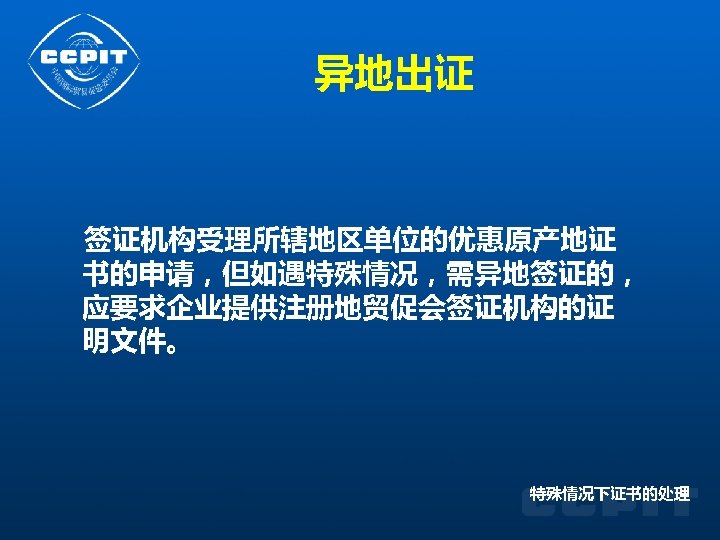 异地出证 签证机构受理所辖地区单位的优惠原产地证 书的申请，但如遇特殊情况，需异地签证的， 应要求企业提供注册地贸促会签证机构的证 明文件。 特殊情况下证书的处理 