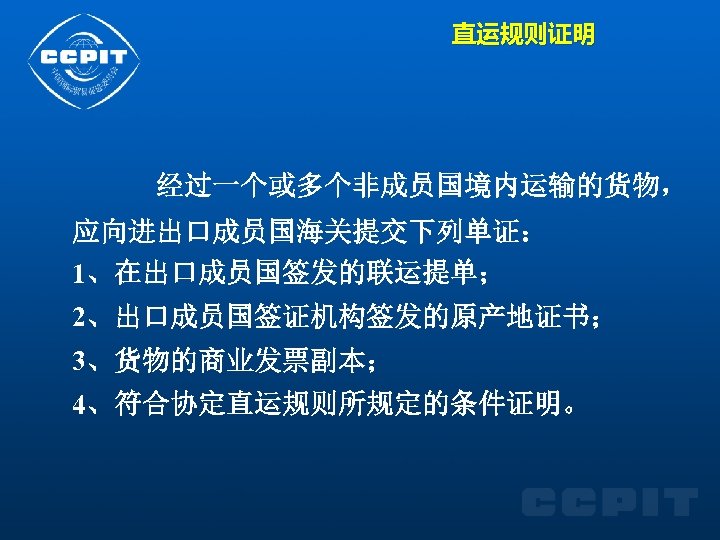 直运规则证明 经过一个或多个非成员国境内运输的货物， 应向进出口成员国海关提交下列单证： 1、在出口成员国签发的联运提单； 2、出口成员国签证机构签发的原产地证书； 3、货物的商业发票副本； 4、符合协定直运规则所规定的条件证明。 